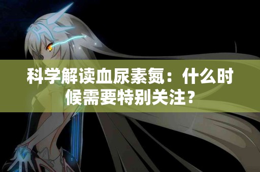 科学解读血尿素氮：什么时候需要特别关注？