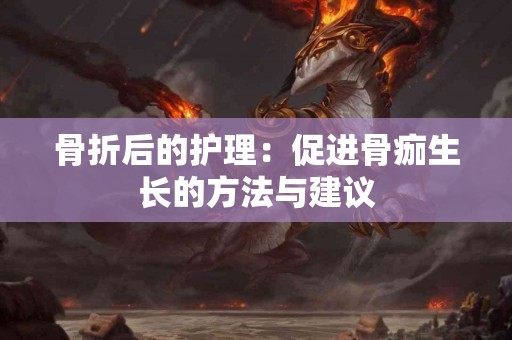 骨折后的护理：促进骨痂生长的方法与建议