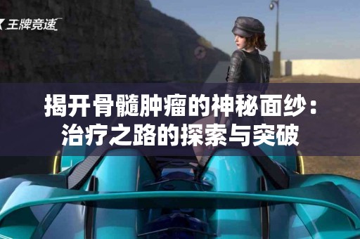 揭开骨髓肿瘤的神秘面纱：治疗之路的探索与突破