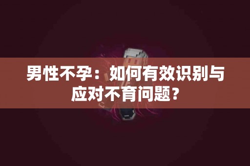 男性不孕：如何有效识别与应对不育问题？