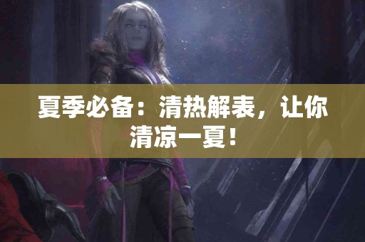 夏季必备：清热解表，让你清凉一夏！