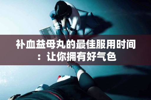 补血益母丸的最佳服用时间：让你拥有好气色