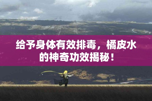 给予身体有效排毒，橘皮水的神奇功效揭秘！