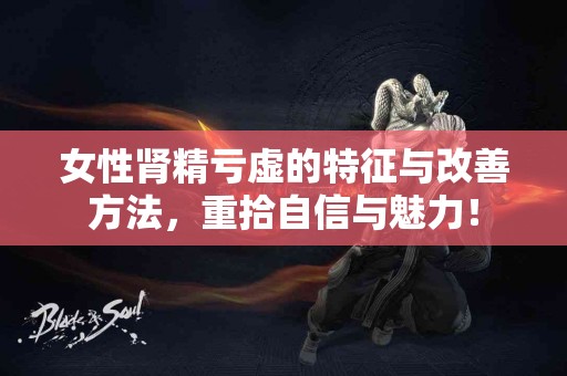 女性肾精亏虚的特征与改善方法，重拾自信与魅力！