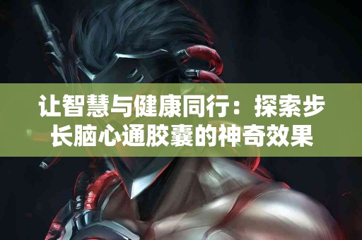 让智慧与健康同行：探索步长脑心通胶囊的神奇效果