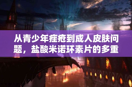 从青少年痤疮到成人皮肤问题，盐酸米诺环素片的多重救助！