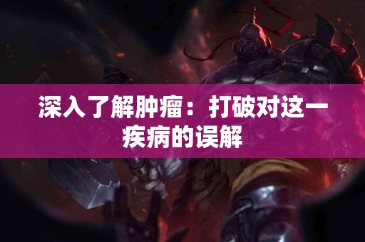 深入了解肿瘤：打破对这一疾病的误解