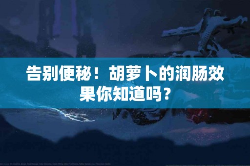 告别便秘！胡萝卜的润肠效果你知道吗？