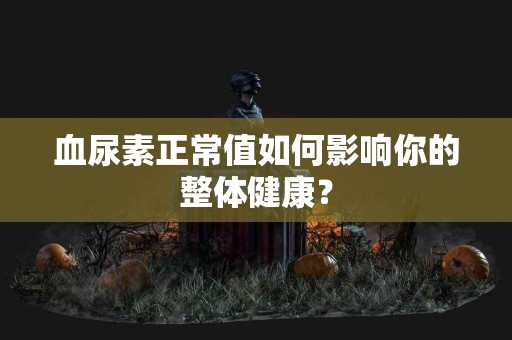 血尿素正常值如何影响你的整体健康？
