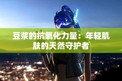 豆浆的抗氧化力量：年轻肌肤的天然守护者