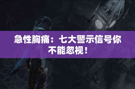 急性胸痛：七大警示信号你不能忽视！
