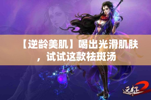 【逆龄美肌】喝出光滑肌肤，试试这款祛斑汤
