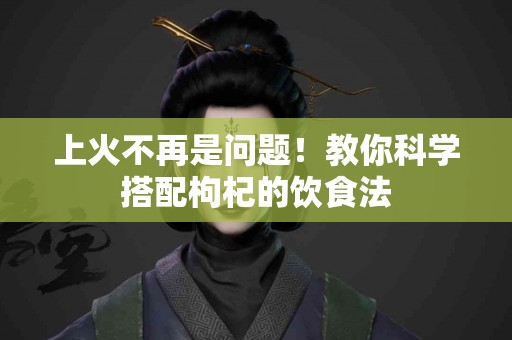 上火不再是问题！教你科学搭配枸杞的饮食法