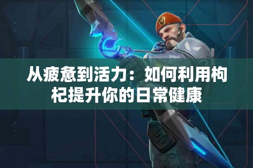 从疲惫到活力：如何利用枸杞提升你的日常健康