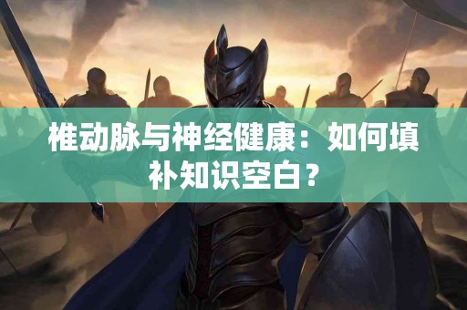 椎动脉与神经健康：如何填补知识空白？