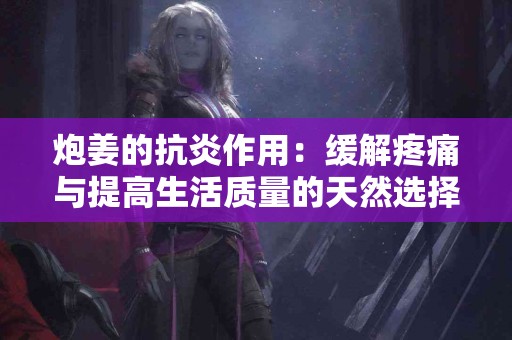 炮姜的抗炎作用：缓解疼痛与提高生活质量的天然选择