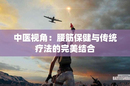 中医视角：腰筋保健与传统疗法的完美结合
