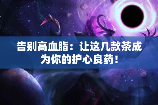 告别高血脂：让这几款茶成为你的护心良药！