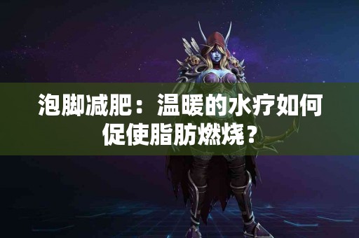 泡脚减肥：温暖的水疗如何促使脂肪燃烧？