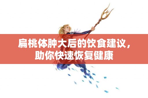 扁桃体肿大后的饮食建议，助你快速恢复健康