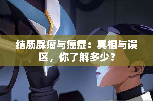 结肠腺瘤与癌症：真相与误区，你了解多少？