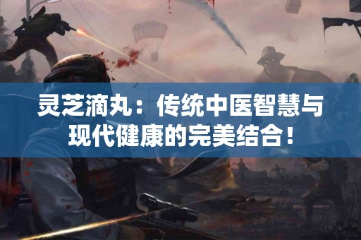 灵芝滴丸：传统中医智慧与现代健康的完美结合！