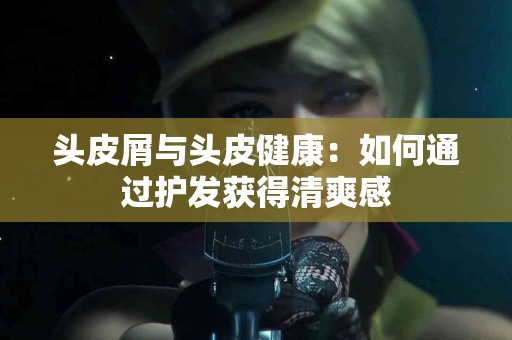 头皮屑与头皮健康：如何通过护发获得清爽感