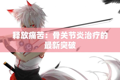 释放痛苦：骨关节炎治疗的最新突破