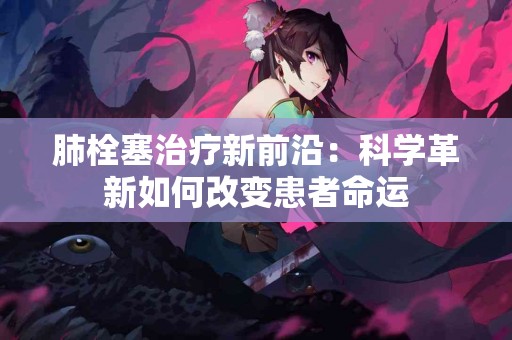 肺栓塞治疗新前沿：科学革新如何改变患者命运