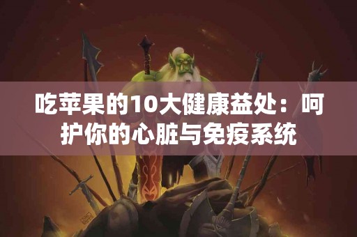 吃苹果的10大健康益处：呵护你的心脏与免疫系统