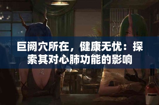 巨阙穴所在，健康无忧：探索其对心肺功能的影响