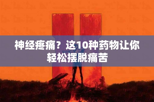 神经疼痛？这10种药物让你轻松摆脱痛苦