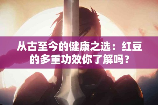 从古至今的健康之选：红豆的多重功效你了解吗？