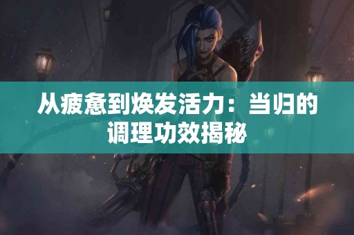 从疲惫到焕发活力：当归的调理功效揭秘
