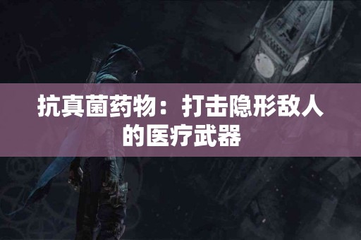 抗真菌药物：打击隐形敌人的医疗武器
