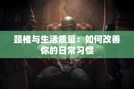 颈椎与生活质量：如何改善你的日常习惯