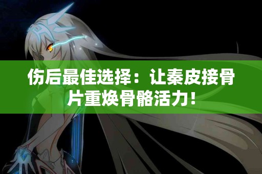 伤后最佳选择：让秦皮接骨片重焕骨骼活力！