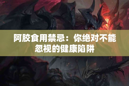 阿胶食用禁忌：你绝对不能忽视的健康陷阱