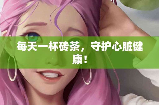 每天一杯砖茶，守护心脏健康！