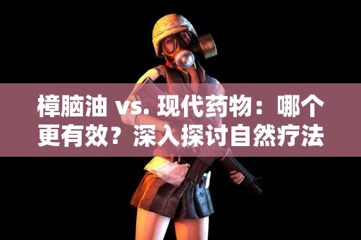樟脑油 vs. 现代药物：哪个更有效？深入探讨自然疗法